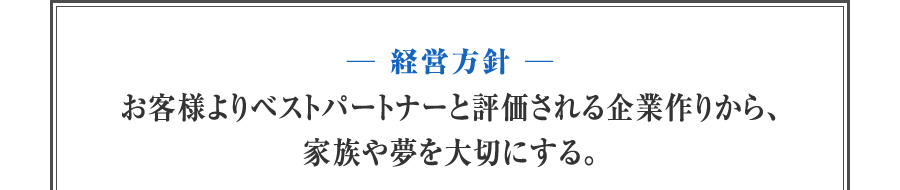 【経営方針】お客様よりベストパートナーと評価される企業作りから、家族や夢を大切にする。