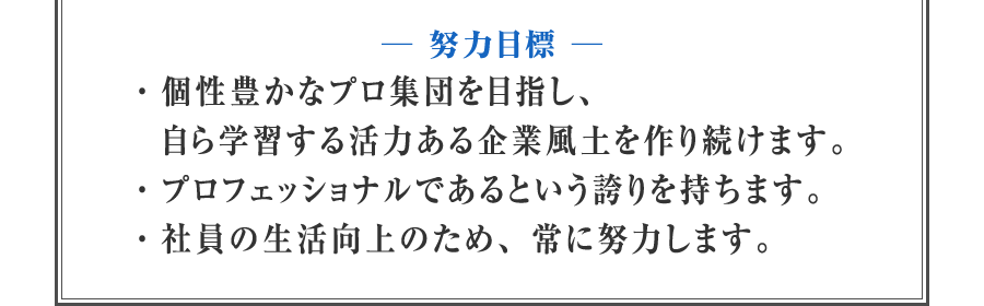 【努力目標】　・個性豊かなプロ集団を目指し、自ら学習する活力ある企業風土を作り続けます。　・プロフェッショナルであるという誇りを持ちます。　・社員の生活向上のため、常に努力します。